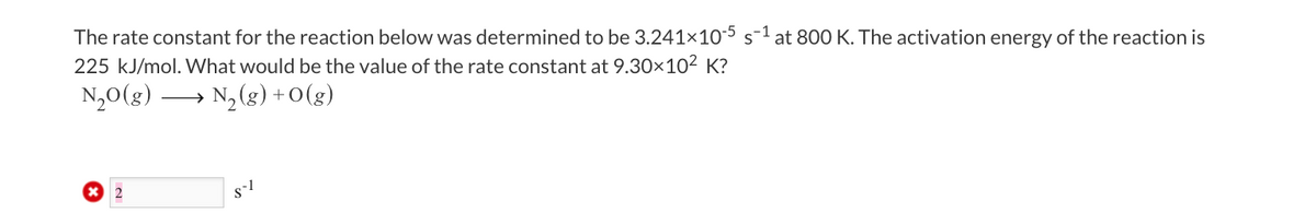 The rate constant for the reaction below was determined to be 3.241x10-5 s-¹ at 800 K. The activation energy of the reaction is
225 kJ/mol. What would be the value of the rate constant at 9.30×10² K?
N₂O(g)
N₂(g) + 0(g)
2
8-1
