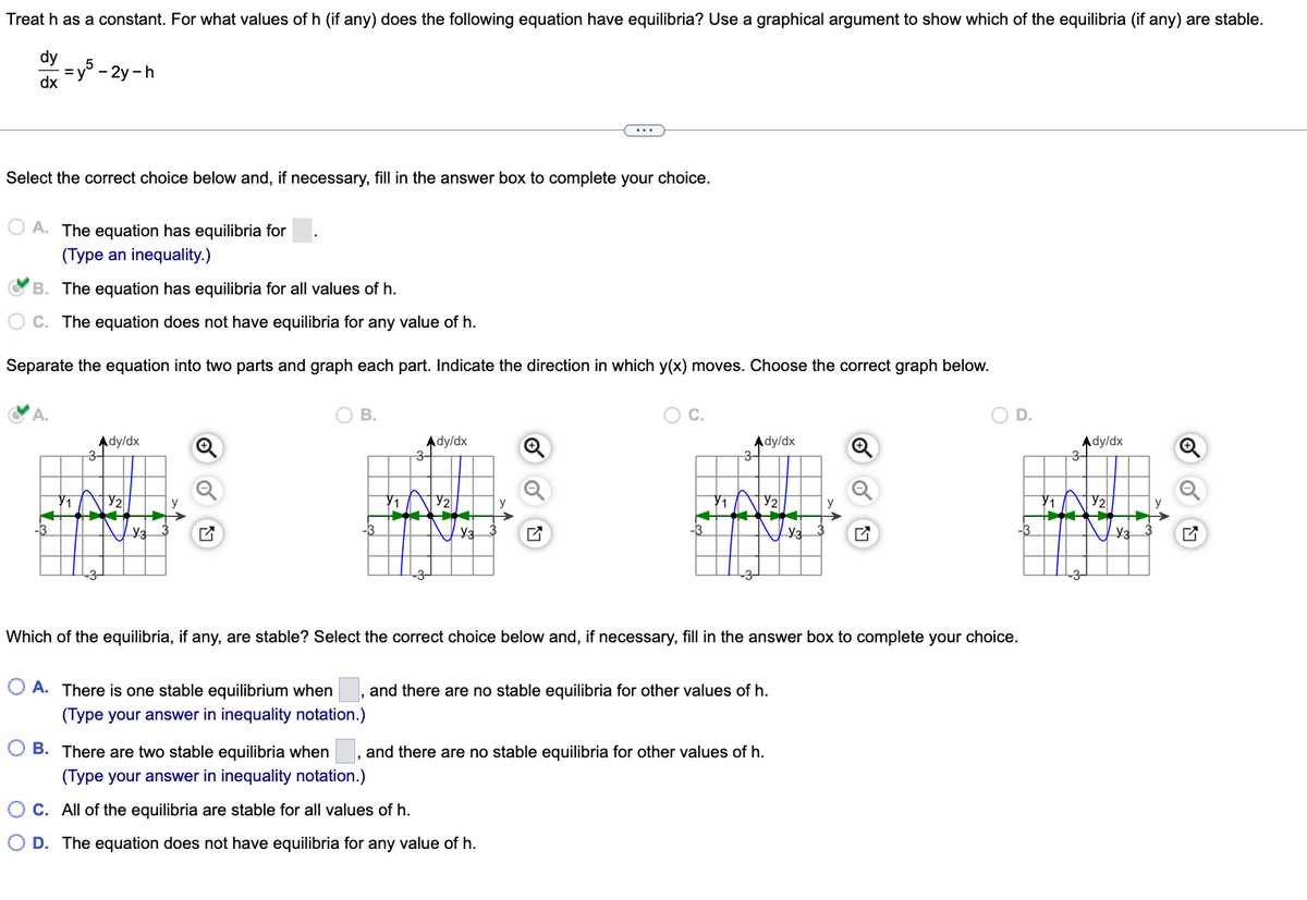 Treat h as a constant. For what values of h (if any) does the following equation have equilibria? Use a graphical argument to show which of the equilibria (if any) are stable.
dy
dx
=y5-2y-h
Select the correct choice below and, if necessary, fill in the answer box to complete your choice.
OA. The equation has equilibria for
(Type an inequality.)
B. The equation has equilibria for all values of h.
C. The equation does not have equilibria for any value of h.
Separate the equation into two parts and graph each part. Indicate the direction in which y(x) moves. Choose the correct graph below.
A.
Ady/dx
3-
Y3
O B.
Ady/dx
3-
O C.
-3
Ady/dx
3-
O A. There is one stable equilibrium when, and there are no stable equilibria for other values of h.
(Type your answer in inequality notation.)
Y3
Which of the equilibria, if any, are stable? Select the correct choice below and, if necessary, fill in the answer box to complete your choice.
OB. There are two stable equilibria when and there are no stable equilibria for other values of h.
(Type your answer in inequality notation.)
OC. All of the equilibria are stable for all values of h.
O D. The equation does not have equilibria for any value of h.
O D.
Ady/dx
3-
AV
Y3
Q