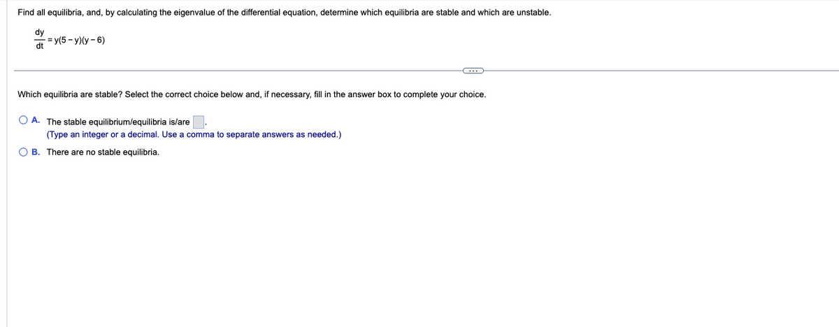 Find all equilibria, and, by calculating the eigenvalue of the differential equation, determine which equilibria are stable and which are unstable.
dy
dt
=y(5-y)(y-6)
C
Which equilibria are stable? Select the correct choice below and, if necessary, fill in the answer box to complete your choice.
OA. The stable equilibrium/equilibria is/are
(Type an integer or a decimal. Use a comma to separate answers as needed.)
OB. There are no stable equilibria.