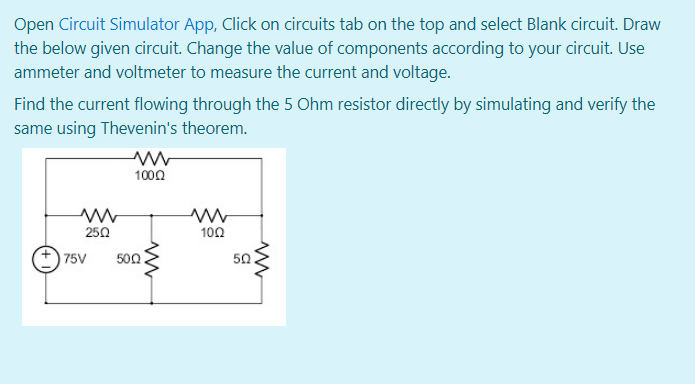 Open Circuit Simulator App, Click on circuits tab on the top and select Blank circuit. Draw
the below given circuit. Change the value of components according to your circuit. Use
ammeter and voltmeter to measure the current and voltage.
Find the current flowing through the 5 Ohm resistor directly by simulating and verify the
same using Thevenin's theorem.
1000
250
100
75V
500
50
