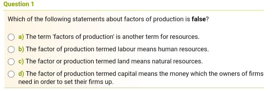 Question 1
Which of the following statements about factors of production is false?
The term 'factors of production' is another term for resources.
The factor of production termed labour means human resources.
The factor or production termed land means natural resources.
d) The factor of production termed capital means the money which the owners of firms
need in order to set their firms up.