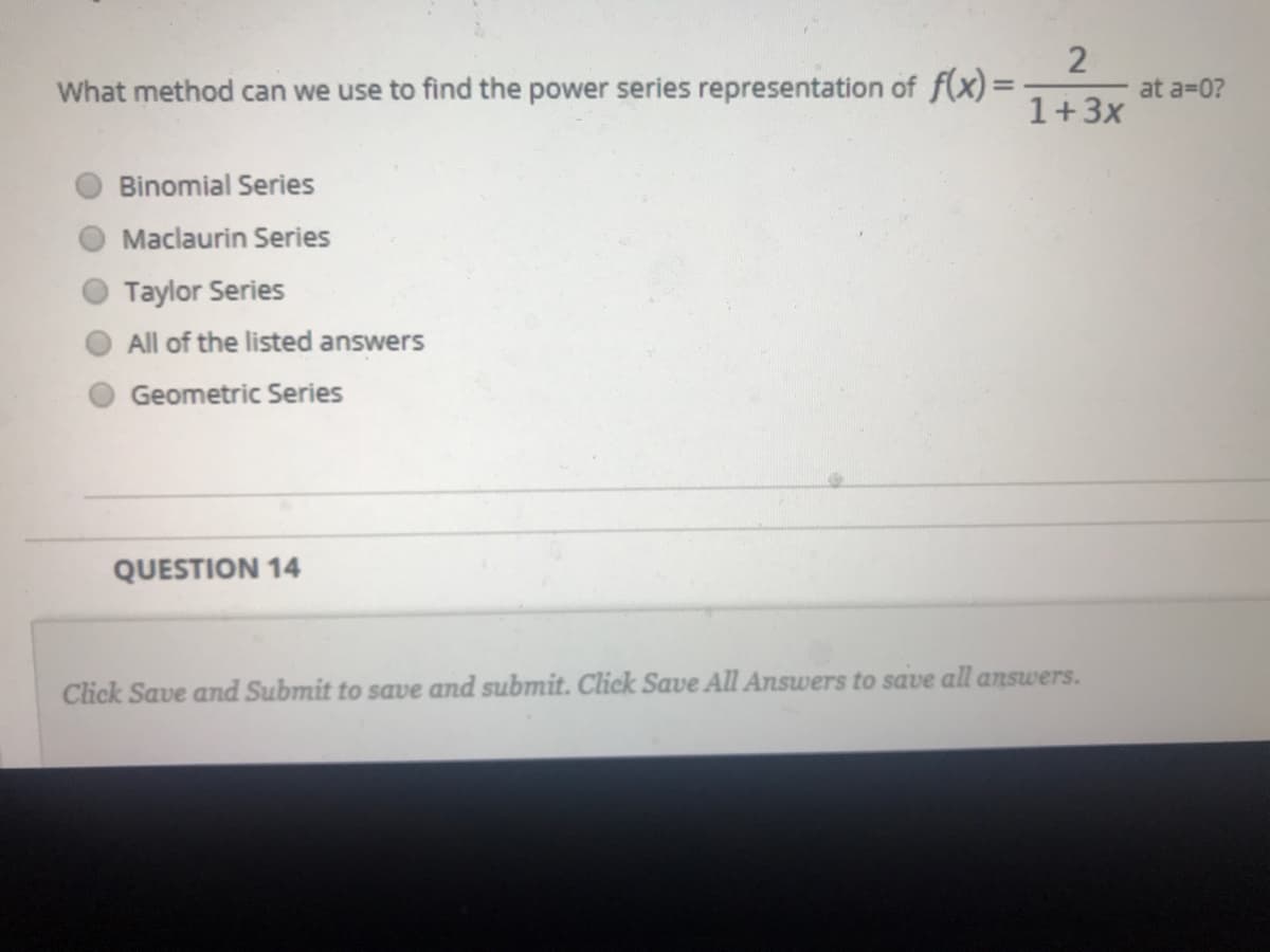 What method can we use to find the power series representation of f(x)=
at a=0?
1+3x
Binomial Series
Maclaurin Series
Taylor Series
All of the listed answers
Geometric Series
QUESTION 14
Click Save and Submit to save and submit. Click Save All Answers to save all answers.
