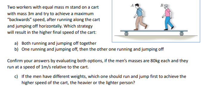 Two workers with equal mass m stand on a cart
with mass 3m and try to achieve a maximum
"backwards" speed, after running along the cart
and jumping off horizontally. Which strategy
will result in the higher final speed of the cart:
a) Both running and jumping off together
b) One running and jumping off, then the other one running and jumping off
Confirm your answers by evaluating both options, if the men's masses are 80kg each and they
run at a speed of 1m/s relative to the cart.
c) If the men have different weights, which one should run and jump first to achieve the
higher speed of the cart, the heavier or the lighter person?

