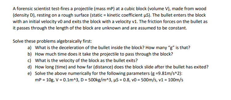 A forensic scientist test-fires a projectile (mass mP) at a cubic block (volume V), made from wood
(density D), resting on a rough surface (static = kinetic coefficient uS). The bullet enters the block
with an initial velocity vo and exits the block with a velocity v1. The friction forces on the bullet as
it passes through the length of the block are unknown and are assumed to be constant.
Solve these problems algebraically first:
a) What is the deceleration of the bullet inside the block? How many "g" is that?
b) How much time does it take the projectile to pass through the block?
c) What is the velocity of the block as the bullet exits?
d) How long (time) and how far (distance) does the block slide after the bullet has exited?
e) Solve the above numerically for the following parameters (g =9.81m/s^2):
mP = 10g, V = 0.1m^3, D = 500kg/m^3, µS = 0.8, v0 = 500m/s, v1 = 100m/s
