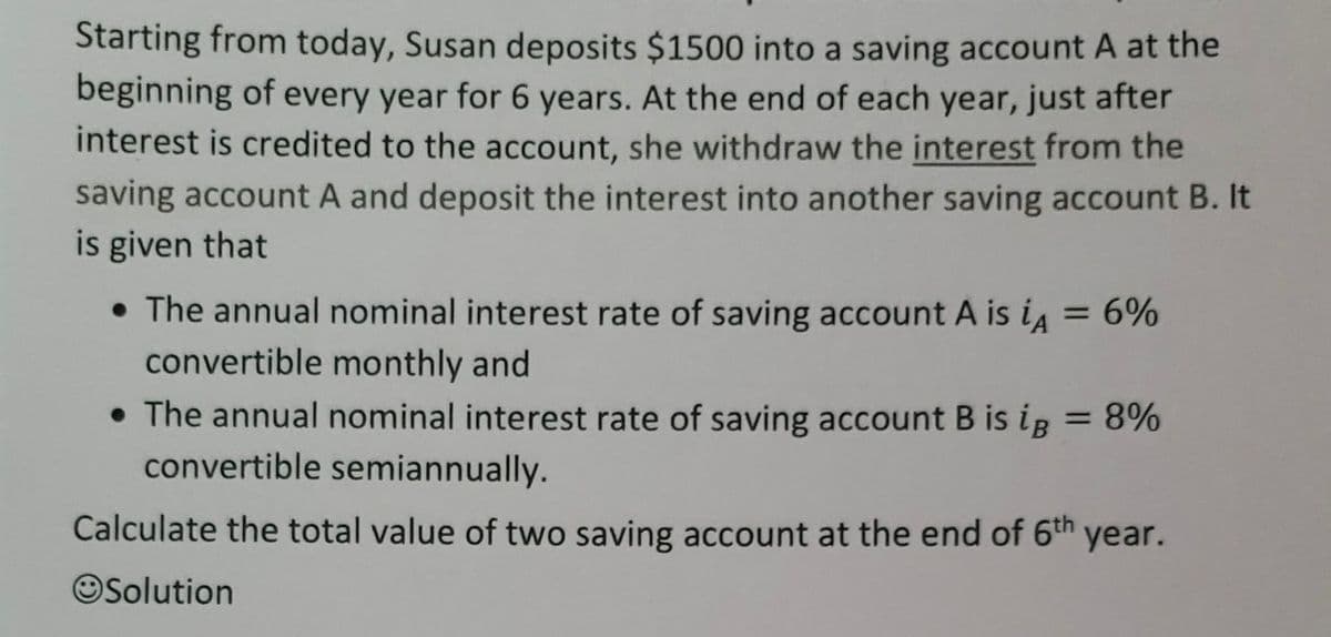 Starting from today, Susan deposits $1500 into a saving account A at the
beginning of every year for 6 years. At the end of each year, just after
interest is credited to the account, she withdraw the interest from the
saving account A and deposit the interest into another saving account B. It
is given that
• The annual nominal interest rate of saving account A is iA = 6%
convertible monthly and
• The annual nominal interest rate of saving account B is ig = 8%
convertible semiannually.
Calculate the total value of two saving account at the end of 6th
year.
Solution