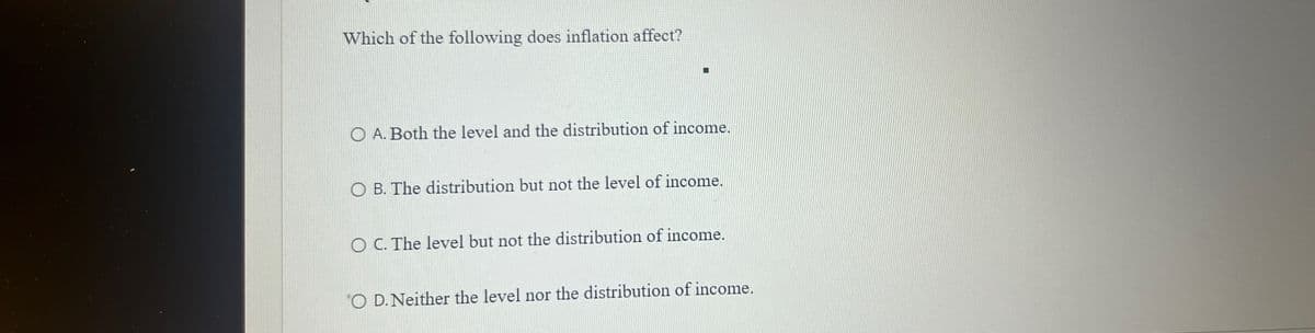 Which of the following does inflation affect?
OA. Both the level and the distribution of income.
OB. The distribution but not the level of income.
O C. The level but not the distribution of income.
O D. Neither the level nor the distribution of income.
