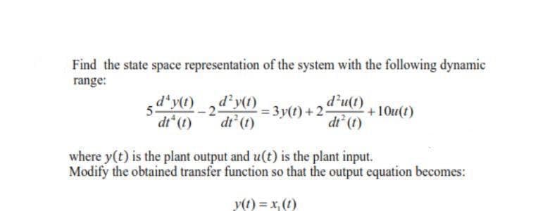 Find the state space representation of the system with the following dynamic
range:
d*y() 2dy0 3 y(t) +2-
dt (t)
+10u(t)
dt (t)
dt (t)
where y(t) is the plant output and u(t) is the plant input.
Modify the obtained transfer function so that the output equation becomes:
y(t) = x, (1)
