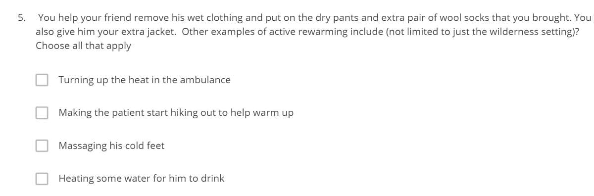 You help your friend remove his wet clothing and put on the dry pants and extra pair of wool socks that you brought. You
also give him your extra jacket. Other examples of active rewarming include (not limited to just the wilderness setting)?
Choose all that apply
5.
Turning up the heat in the ambulance
Making the patient start hiking out to help warm up
Massaging his cold feet
Heating some water for him to drink
