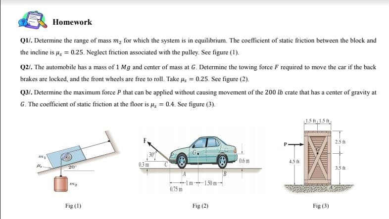 Homework
Q1/. Determine the range of mass m, for which the system is in equilibrium. The coefficient of static friction between the block and
the incline is 4, = 0.25. Neglect friction associated with the pulley. See figure (1).
Q2/. The automobile has a mass of 1 Mg and center of mass at G. Determine the towing force F required to move the car if the back
brakes are locked, and the front wheels are free to roll. Take us = 0.25. See figure (2).
Q3/. Determine the maximum force P that can be applied without causing movement of the 200 lb crate that has a center of gravity at
G. The coefficient of static friction at the floor is 4, = 0.4. See figure (3).
1.5 ft 1.5 ft
2.5 ft
G.
06m
4.5 ft
03 m
20
3.5 f
+Im1.50 m-
0.75 m
Fig (1)
Fig (2)
Fig (3)
