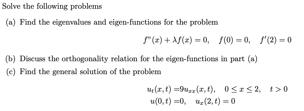 Solve the following problems
(a) Find the eigenvalues and eigen-functions for the problem
ƒ” (x) + \ƒ(x) = 0, ƒ(0) = 0, ƒ'(2) = 0
(b) Discuss the orthogonality relation for the eigen-functions in part (a)
(c) Find the general solution of the problem
ut (x, t) =9uxx (x, t), 0≤x≤2, t>0
u(0, t)=0, ux (2, t) = 0