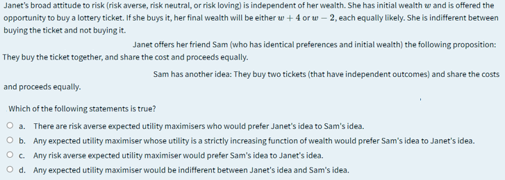 Janet's broad attitude to risk (risk averse, risk neutral, or risk loving) is independent of her wealth. She has initial wealth w and is offered the
opportunity to buy a lottery ticket. If she buys it, her final wealth will be either w + 4 or w – 2, each equally likely. She is indifferent between
buying the ticket and not buying it.
Janet offers her friend Sam (who has identical preferences and initial wealth) the following proposition:
They buy the ticket together, and share the cost and proceeds equally.
Sam has another idea: They buy two tickets (that have independent outcomes) and share the costs
and proceeds equally.
Which of the following statements is true?
O a. There are risk averse expected utility maximisers who would prefer Janet's idea to Sam's idea.
O b. Any expected utility maximiser whose utility is a strictly increasing function of wealth would prefer Sam's idea to Janet's idea.
O c. Any risk averse expected utility maximiser would prefer Sam's idea to Janet's idea.
O d. Any expected utility maximiser would be indifferent between Janet's idea and Sam's idea.
