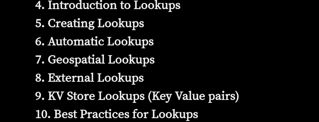 4. Introduction to Lookups
5. Creating Lookups
6. Automatic Lookups
7. Geospatial Lookups
8. External Lookups
9. KV Store Lookups (Key Value pairs)
10. Best Practices for Lookups