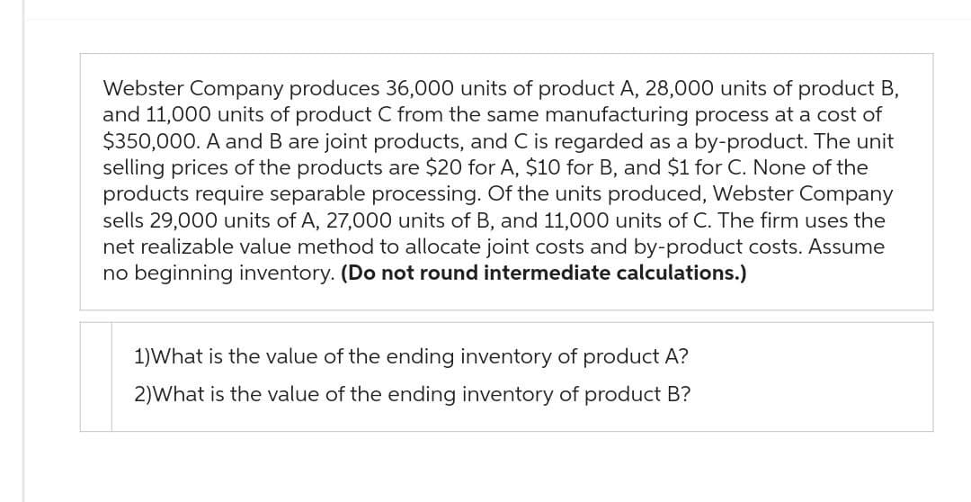 Webster Company produces 36,000 units of product A, 28,000 units of product B,
and 11,000 units of product C from the same manufacturing process at a cost of
$350,000. A and B are joint products, and C is regarded as a by-product. The unit
selling prices of the products are $20 for A, $10 for B, and $1 for C. None of the
products require separable processing. Of the units produced, Webster Company
sells 29,000 units of A, 27,000 units of B, and 11,000 units of C. The firm uses the
net realizable value method to allocate joint costs and by-product costs. Assume
no beginning inventory. (Do not round intermediate calculations.)
1) What is the value of the ending inventory of product A?
2)What is the value of the ending inventory of product B?