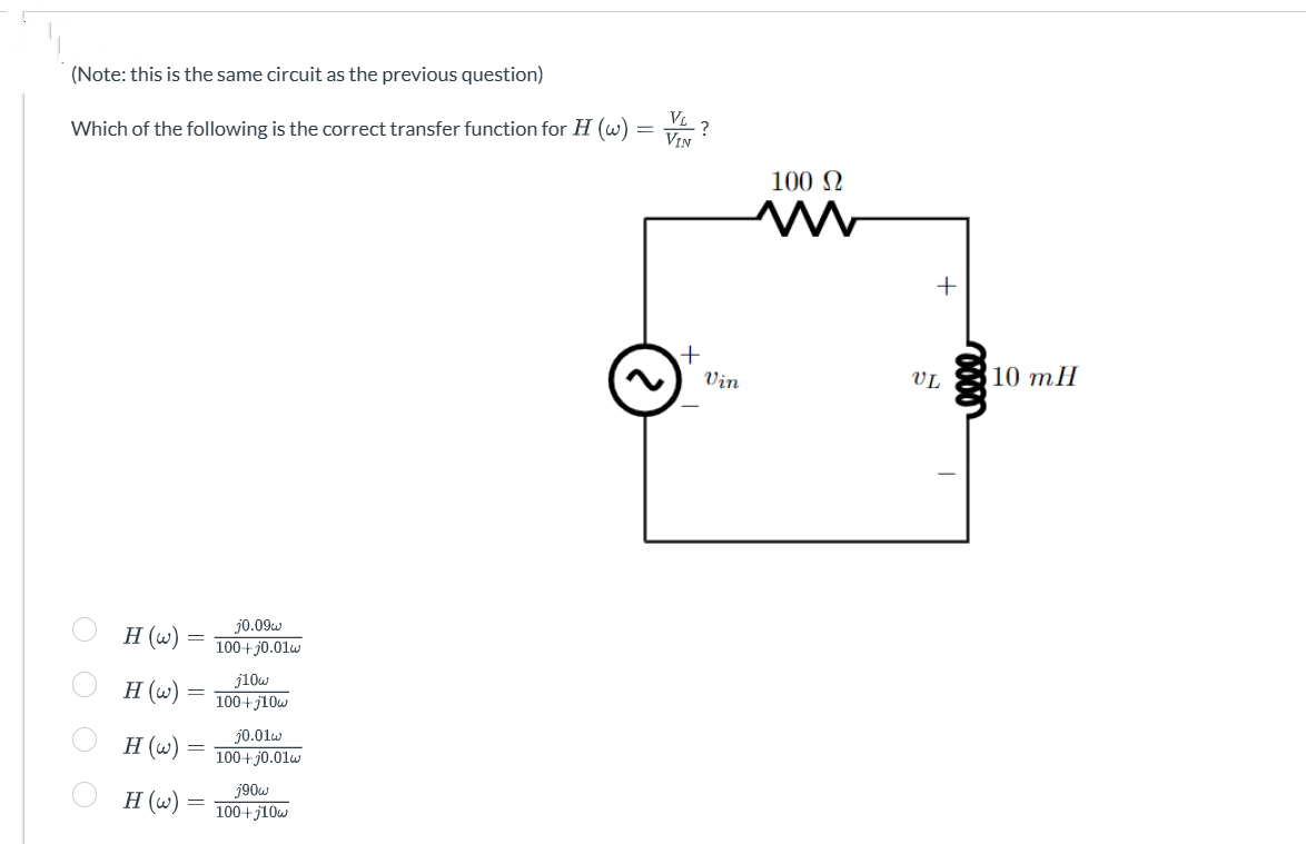 (Note: this is the same circuit as the previous question)
Which of the following is the correct transfer function for H (w)
OO
H (w)
H (w)
H (w)
H (w)
=
-
-
j0.09w
100+j0.01w
j10w
100+j10w
j0.01w
100+j0.01w
j90w
100+j10w
=
VL?
VIN
+
Vin
100 Ω
M
+
UL
elle
10 mH