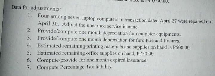 Data for adjustments:
1. Four among seven laptop computers in transaction dated April 27 were repaired on
April 30. Adjust the unearned service income.
2. Provide/compute one month depreciation for computer equipments.
3. Provide/compute one month depreciation for furniture and fixtures.
4. Estimated remaining printing materials and supplies on hand is P500.00.
5. Estimated remaining office supplies on hand, P750.00.
6. Compute/provide for one month expired insurance.
7. Compute Percentage Tax liability.
