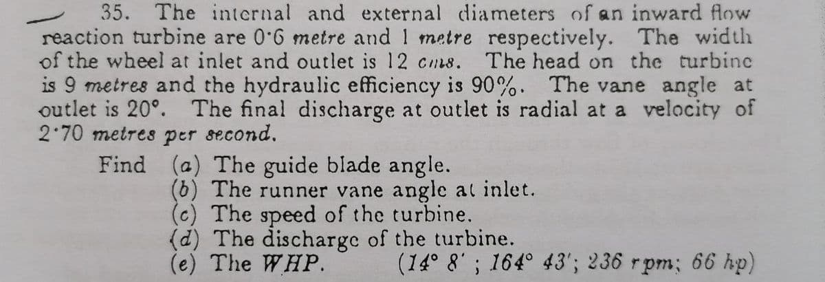 35. The intcrnal and external diameters of an inward flow
reaction turbine are 0 6 metre and 1 metre respectively. The width
of the wheel at inlet and outlet is 12 cms.
is 9 metres and the hydraulic efficiency is 90%. The vane angle at
outlet is 20°. The final discharge at outlet is radial at a velocity of
2 70 metres per second.
Find (a) The guide blade angle.
The head on the turbinc
(6) The runner vane angle at inlet.
(c) The speed of the turbine.
(d) The discharge of the turbine.
(e) The WHP.
(14° 8' ; 164° 43'; 236 rpm; 66 hp)
