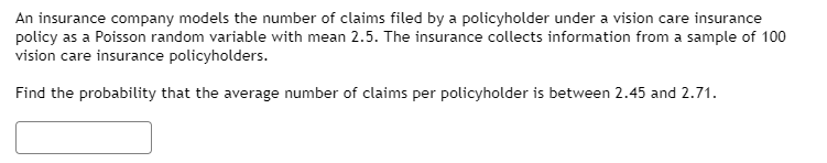 An insurance company models the number of claims filed by a policyholder under a vision care insurance
policy as a Poisson random variable with mean 2.5. The insurance collects information from a sample of 100
vision care insurance policyholders.
