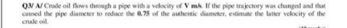 Q/ A/ Crude oil flows through a pipe with a velocity of V ms. If the pipe trajectory was changed and that
caused the pipe diameter to reduce the 0.75 of the authentic diameter, estimate the latter velocity of the
crude oil.
