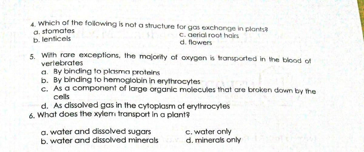 A Which of the following is not a structure for gas exchange in plants?
a. stomates
b. lenticels
C. gerial root hairs
d. flowers
5. With rare exceptions, the majority of oxygen is transported in the blood of
veriebrates
a. By binding to plasma proteins
b. By binding to hemoglobin in erythrocytes
c. As a component of large organic molecules that are broken down by the
cells
d. As dissolved gas in the cytoplasm of erythrocytes
6. What does the xylermi transport in a plant?
a. water and dissolved sugars
b. water and dissolved minerals
C. water only
d. minerals only

