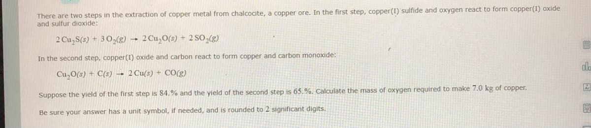 There are two steps in the extraction of copper metal from chalcocite, a copper ore. In the first step, copper(I) 'sulfide and oxygen react to form copper(I) oxide
and sulfur dioxide:
2 Cu,S(s) + 3 O,(g) →
2 Cu,O(s) + 2 S0,(g)
In the second step, copper(I) oxide and carbon react to form copper and carbon monoxide:
dla
Cu,O(s) + C(s)
2 Cu(s) + CO(g)
the second step is 65.%. Calculate the mass of oxygen required to make 7.0 kg of copper.
Suppose the yield of the first step is 84.% and the yield
團
Be sure your answer has a unit symbol, if needed, and is rounded to 2 significant digits.
