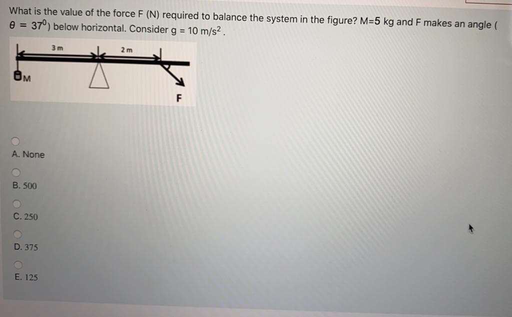 What is the value of the force F (N) required to balance the system in the figure? M=5 kg and F makes an angle (
e = 37°) below horizontal. Consider g = 10 m/s2.
3 m
2 m
F
A. None
B. 500
C. 250
D. 375
E. 125
