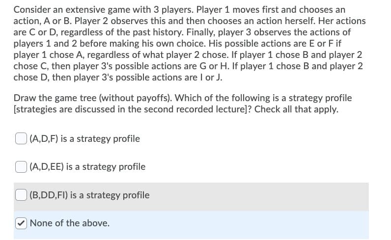 Consider an extensive game with 3 players. Player 1 moves first and chooses an
action, A or B. Player 2 observes this and then chooses an action herself. Her actions
are C or D, regardless of the past history. Finally, player 3 observes the actions of
players 1 and 2 before making his own choice. His possible actions are E or F if
player 1 chose A, regardless of what player 2 chose. If player 1 chose B and player 2
chose C, then player 3's possible actions are G or H. If player 1 chose B and player 2
chose D, then player 3's possible actions are I or J.
Draw the game tree (without payoffs). Which of the following is a strategy profile
[strategies are discussed in the second recorded lecture]? Check all that apply.
(A,D,F) is a strategy profile
(A,D,EE) is a strategy profile
(B,DD,FI) is a strategy profile
None of the above.