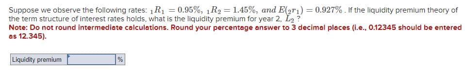 Suppose we observe the following rates: 1R₁ = 0.95%, 1R2 = 1.45%, and E(2r1) = 0.927%. If the liquidity premium theory of
the term structure of interest rates holds, what is the liquidity premium for year 2, L2 ?
Note: Do not round intermediate calculations. Round your percentage answer to 3 decimal places (i.e., 0.12345 should be entered
as 12.345).
Liquidity premium
%