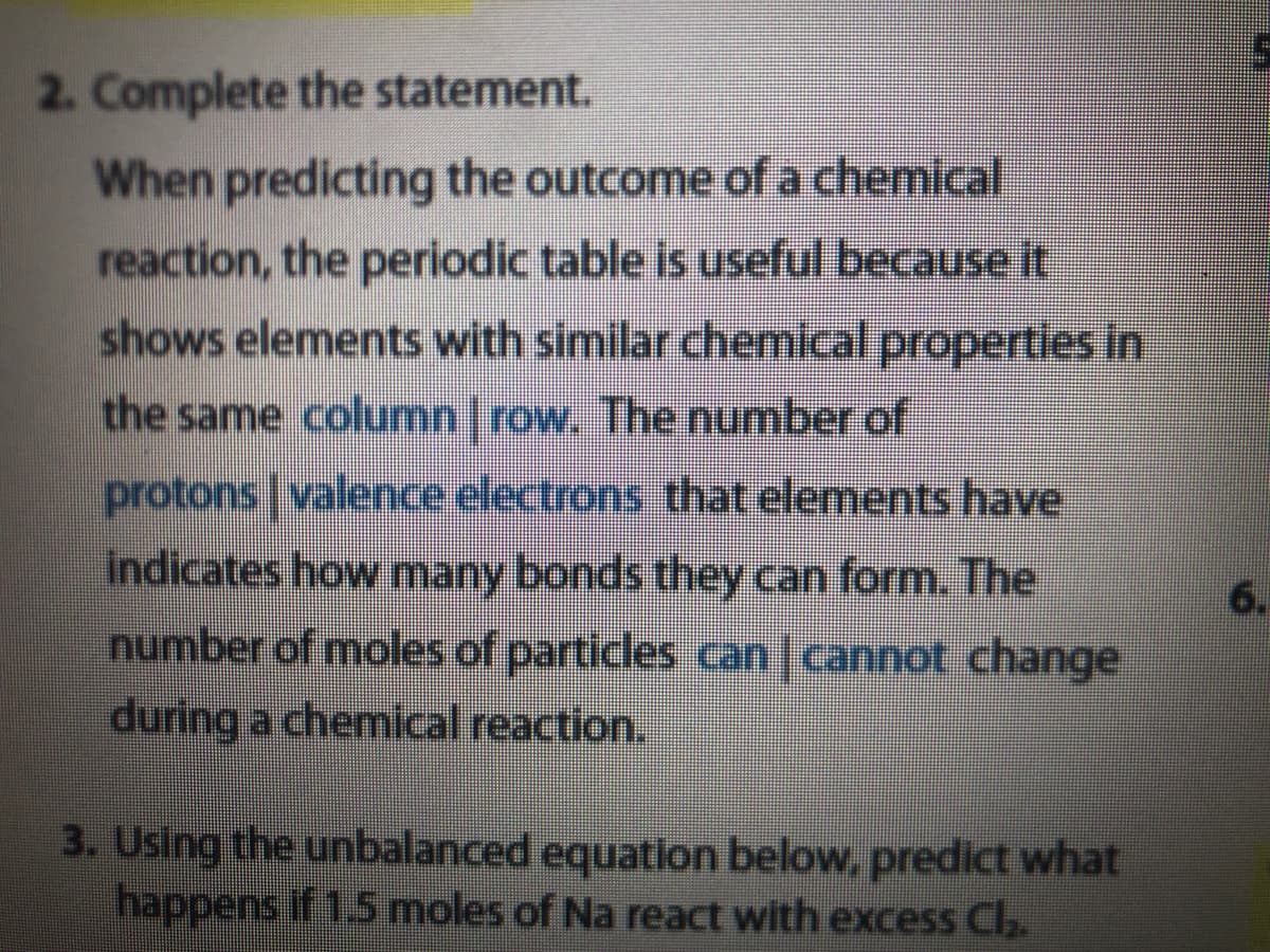 2. Complete the statement.
When predicting the outcome of a chemical
reaction, the periodic table is useful because it
shows elements with similar chemical properties in
the same column row. The number of
protons | valence electrons that elements have
indicates how many bonds they can form. The
6.
number of moles of particles can| cannot change
during a chemical reaction.
3. Using the unbalanced equation below, predict what
happens if 1.5 moles of Na react with excess Cl.
