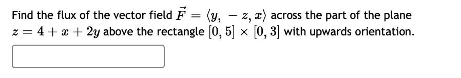 Find the flux of the vector field F = (y, – z, x) across the part of the plane
z = 4 + x + 2y above the rectangle [0, 5] × [0, 3] with upwards orientation.
