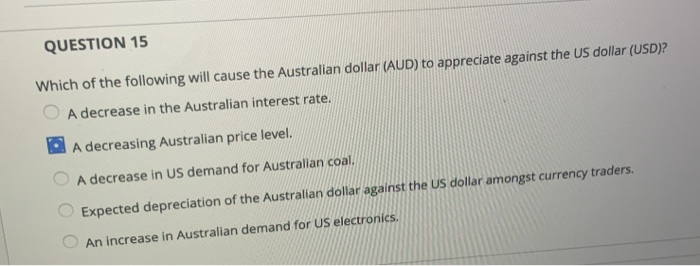 QUESTION 15
Which of the following will cause the Australian dollar (AUD) to appreciate against the US dollar (USD)?
A decrease in the Australian interest rate.
A decreasing Australian price level.
A decrease in US demand for Australian coal.
Expected depreciation of the Australian dollar against the US dollar amongst currency traders.
An increase in Australian demand for US electronics.