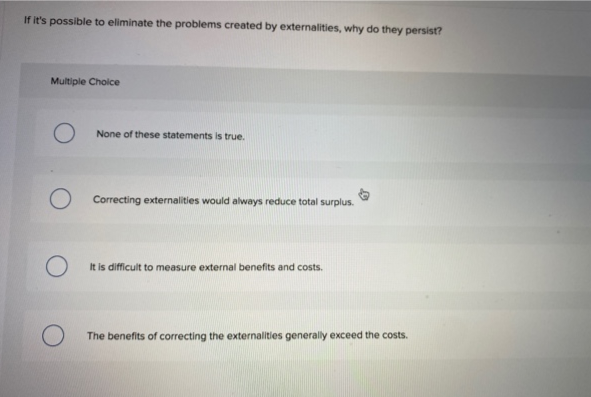 If it's possible to eliminate the problems created by externalities, why do they persist?
Multiple Choice
O
O
None of these statements is true.
Correcting externalities would always reduce total surplus.
It is difficult to measure external benefits and costs.
The benefits of correcting the externalities generally exceed the costs.
