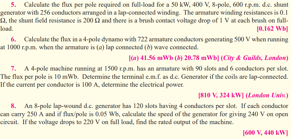 Calculate the flux per pole required on full-load for a 50 kW, 400 V, 8-pole, 600 r.p.m. d.c. shunt
generator with 256 conductors arranged in a lap-connected winding. The armature winding resistances is 0.1
Q, the shunt field resistance is 200 Q and there is a brush contact voltage drop of 1 V at each brush on full-
[0.162 Wb]
5.
load.
Calculate the flux in a 4-pole dynamo with 722 armature conductors generating 500 V when running
at 1000 r.p.m. when the armature is (a) lap connected (b) wave connected.
[(a) 41.56 mWb (b) 20.78 mWb] (City & Guilds, London)
7.
A 4-pole machine running at 1500 r.p.m. has an armature with 90 slots and 6 conductors
per
slot.
The flux per pole is 10 mWb. Determine the terminal e.m.f. as d.c. Generator if the coils are lap-connected.
If the current per conductor is 100 A, determine the electrical power.
[810 V, 324 kW] (London Univ.)
8.
An 8-pole lap-wound d.c. generator has 120 slots having 4 conductors per slot. If each conductor
can carry 250 A and if flux/pole is 0.05 Wb, calculate the speed of the generator for giving 240 V on open
circuit. If the voltage drops to 220 V on full load, find the rated output of the machine.
[600 V, 440 kW]
