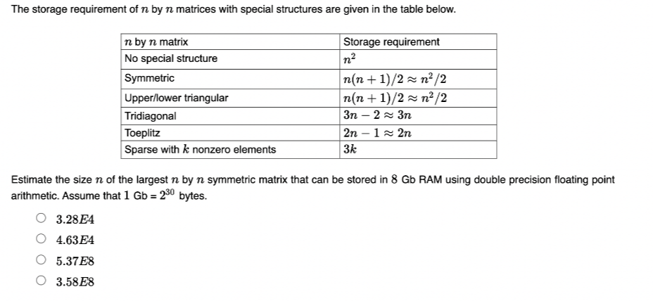 The storage requirement of n by n matrices with special structures are given in the table below.
n by n matrix
No special structure
Symmetric
Storage requirement
n²
n(n + 1)/2 z n² /2
n(n + 1)/2 z n²/2
Зп — 2 ~ Зп
Upper/lower triangular
Tridiagonal
Toeplitz
2n – 12 2n
Sparse with k nonzero elements
3k
Estimate the sizen of the largest n by n symmetric matrix that can be stored in 8 Gb RAM using double precision floating point
arithmetic. Assume that 1 Gb = 230 bytes.
3.28E4
4.63E4
5.37E8
3.58E8
