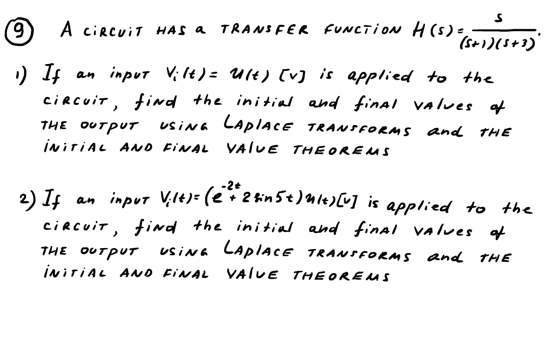 S
(9) A CIRCUIT HAS a TRANSFER FUNCTION H(s) =,
H(S) = (5+1)(5+3)
¹) If
an input Vilt) = Ult) [v] is applied to the
CIRCUIT, find the initial and final values of
THE OUTPUT USING LAPIACE TRANSFORMS and THE
INITIAL AND FINAL VALUE THEOREMS
-2t
2) If
an input Vilt) = ( 2 + 2 fin 5t) ult) [v] is applied to the
CIRCUIT, find the initial and final values of
THE OUTPUT USING LAPIACE TRANSFORMS and THE
INITIAL AND FINAL VALUE THEOREMS