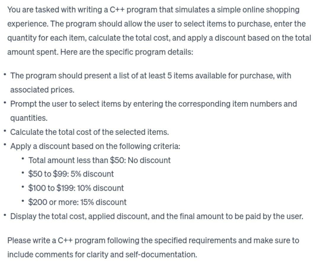 You are tasked with writing a C++ program that simulates a simple online shopping
experience. The program should allow the user to select items to purchase, enter the
quantity for each item, calculate the total cost, and apply a discount based on the total
amount spent. Here are the specific program details:
The program should present a list of at least 5 items available for purchase, with
associated prices.
• Prompt the user to select items by entering the corresponding item numbers and
quantities.
Calculate the total cost of the selected items.
Apply a discount based on the following criteria:
Total amount less than $50: No discount
• $50 to $99: 5% discount
$100 to $199: 10% discount
$200 or more: 15% discount
Display the total cost, applied discount, and the final amount to be paid by the user.
●
.
Please write a C++ program following the specified requirements and make sure to
include comments for clarity and self-documentation.