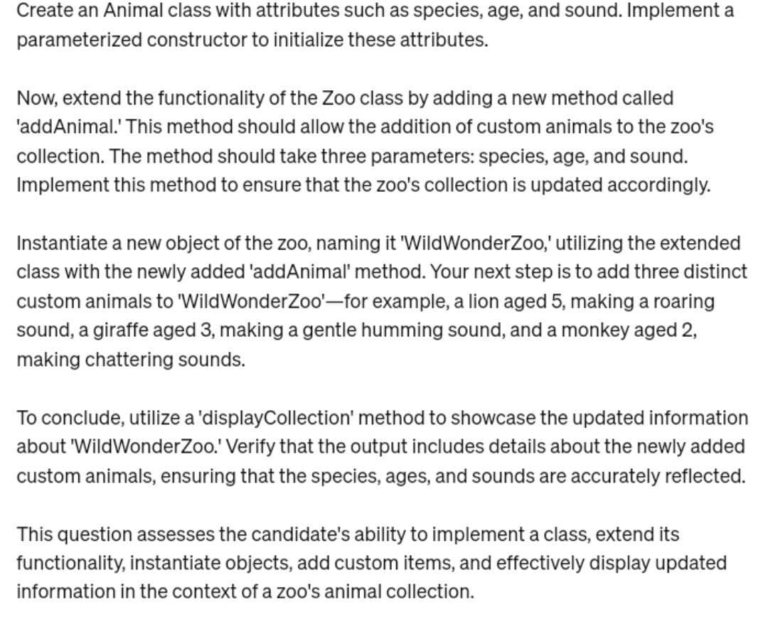 Create an Animal class with attributes such as species, age, and sound. Implement a
parameterized constructor to initialize these attributes.
Now, extend the functionality of the Zoo class by adding a new method called
'addAnimal.' This method should allow the addition of custom animals to the zoo's
collection. The method should take three parameters: species, age, and sound.
Implement this method to ensure that the zoo's collection is updated accordingly.
Instantiate a new object of the zoo, naming it 'WildWonder Zoo,' utilizing the extended
class with the newly added 'addAnimal' method. Your next step is to add three distinct
custom animals to 'WildWonderZoo'-for example, a lion aged 5, making a roaring
sound, a giraffe aged 3, making a gentle humming sound, and a monkey aged 2,
making chattering sounds.
To conclude, utilize a 'displayCollection' method to showcase the updated information
about 'WildWonder Zoo.' Verify that the output includes details about the newly added
custom animals, ensuring that the species, ages, and sounds are accurately reflected.
This question assesses the candidate's ability to implement a class, extend its
functionality, instantiate objects, add custom items, and effectively display updated
information in the context of a zoo's animal collection.