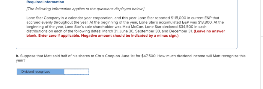 Required information
[The following information applies to the questions displayed below.)
Lone Star Company is a calendar-year corporation, and this year Lone Star reported $115,000 in current E&P that
accrued evenly throughout the year. At the beginning of the year, Lone Star's accumulated E&P was $13,800. At the
beginning of the year, Lone Star's sole shareholder was Matt McCon. Lone Star declared $34,500 in cash
distributions on each of the following dates: March 31, June 30, September 30, and December 31. (Leave no answer
blank. Enter zero if applicable. Negative amount should be indicated by a minus sign.)
b. Suppose that Matt sold half of his shares to Chris Coop on June 1st for $47,500. How much dividend income will Matt recognize this
year?
Dividend recognized
