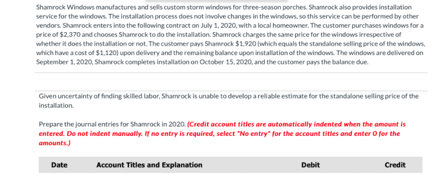 Shamrock Windows manufactures and sells custom storm windows for three-season porches. Shamrock also provides installation
service for the windows. The installation process does not involve changes in the windows, so this service can be performed by other
vendors. Shamrock enters into the following contract on July 1, 2020, with a local homeowner. The customer purchases windows for a
price of $2,370 and chooses Shamrock to do the installation. Shamrock charges the same price for the windows irrespective of
whether it does the installation or not. The customer pays Shamrock $1,920 (which equals the standalone selling price of the windows,
which have a cost of $1,120) upon delivery and the remaining balance upon installation of the windows. The windows are delivered on
September 1, 2020, Shamrock completes installation on October 15, 2020, and the customer pays the balance due.
Given uncertainty of finding skilled labor, Shamrock is unable to develop a reliable estimate for the standalone selling price of the
installation.
Prepare the journal entries for Shamrock in 2020. (Credit account titles are automatically indented when the amount is
entered. Do not indent manually. If no entry is required, select "No entry" for the account titles and enter 0 for the
amounts.)
Date
Account Titles and Explanation
Debit
Credit
