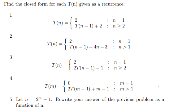 Find the closed form for each T(n) given as a recurrence:
1.
2
: n=1
T(m) ={ T(n – 1) +2 : n22
2.
n = 1
n > 1
:
T(n)
T(п - 1) + 4n —3
3.
{
n = 1
T(n)
2T (п — 1) — 1 :
n> 2
4.
m = 1
2T(m – 1) + m –1 : m>1
T(m) =
5. Let n = 2"m – 1. Rewrite your answer of the previous problem as a
function of n.
