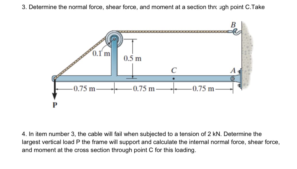 3. Determine the normal force, shear force, and moment at a section thrc ugh point C.Take
B
0.1' m
0.5 m
C
A
-0.75 m
-0.75 m
-0.75 m
4. In item number 3, the cable will fail when subjected to a tension of 2 kN. Determine the
largest vertical load P the frame will support and calculate the internal normal force, shear force,
and moment at the cross section through point C for this loading.
