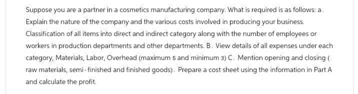 Suppose you are a partner in a cosmetics manufacturing company. What is required is as follows: a.
Explain the nature of the company and the various costs involved in producing your business.
Classification of all items into direct and indirect category along with the number of employees or
workers in production departments and other departments. B. View details of all expenses under each
category, Materials, Labor, Overhead (maximum 5 and minimum 3) C. Mention opening and closing (
raw materials, semi-finished and finished goods). Prepare a cost sheet using the information in Part A
and calculate the profit.