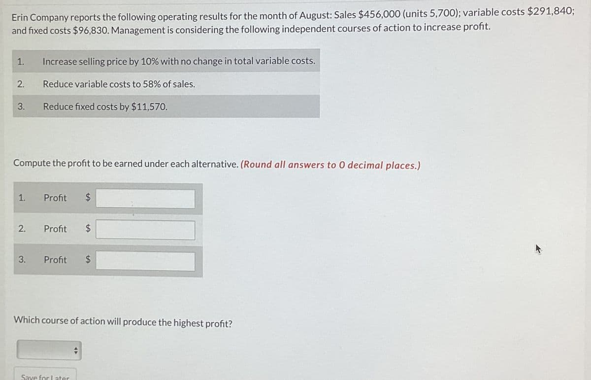 Erin Company reports the following operating results for the month of August: Sales $456,000 (units 5,700); variable costs $291,840;
and fixed costs $96,830. Management is considering the following independent courses of action to increase profit.
1. Increase selling price by 10% with no change in total variable costs.
2.
Reduce variable costs to 58% of sales.
3.
Reduce fixed costs by $11,570.
Compute the profit to be earned under each alternative. (Round all answers to O decimal places.)
1.
Profit
$
2.
Profit
$
3.
Profit
$
Which course of action will produce the highest profit?
Save for later