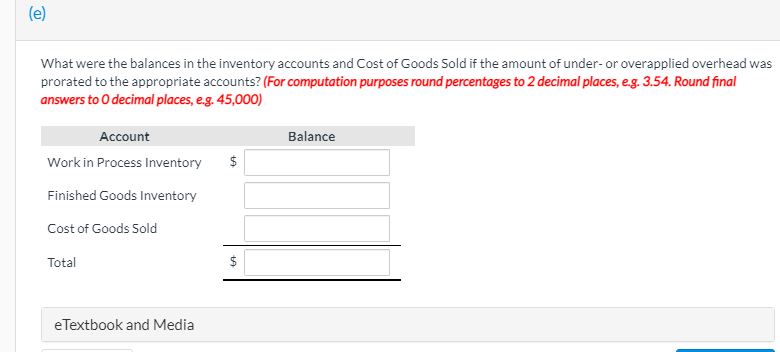 (e)
What were the balances in the inventory accounts and Cost of Goods Sold if the amount of under- or overapplied overhead was
prorated to the appropriate accounts? (For computation purposes round percentages to 2 decimal places, e.g. 3.54. Round final
answers to O decimal places, e.g. 45,000)
Account
Balance
Work in Process Inventory
$
Finished Goods Inventory
Cost of Goods Sold
Total
eTextbook and Media
