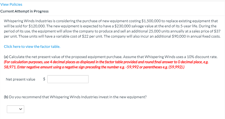 View Policies
Current Attempt in Progress
Whispering Winds Industries is considering the purchase of new equipment costing $1,500,000 to replace existing equipment that
will be sold for $120,000. The new equipment is expected to have a $230,000 salvage value at the end of its 5-year life. During the
period of its use, the equipment will allow the company to produce and sell an additional 25,000 units annually at a sales price of $37
per unit. Those units will have a variable cost of $22 per unit. The company will also incur an additional $90,000 in annual fixed costs.
Click here to view the factor table.
(a) Calculate the net present value of the proposed equipment purchase. Assume that Whispering Winds uses a 10% discount rate.
(For calculation purposes, use 4 decimal places as displayed in the factor table provided and round final answer to O decimal place, eg.
58,971. Enter negative amount using a negative sign preceding the number eg. -59,992 or parentheses e.g. (59,992).)
Net present value
$
(b) Do you recommend that Whispering Winds Industries invest in the new equipment?

