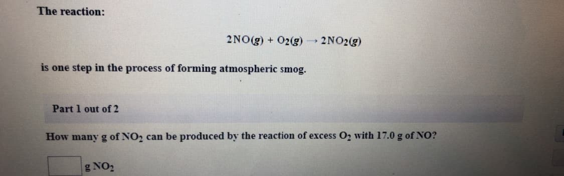 The reaction:
2NO(g) + 02(g)
→2NO2(g)
is one step in the process of forming atmospheric smog.
Part 1 out of 2
How many g of NO2 can be produced by the reaction of excess O2 with 17.0 g of NO?
g NO2
