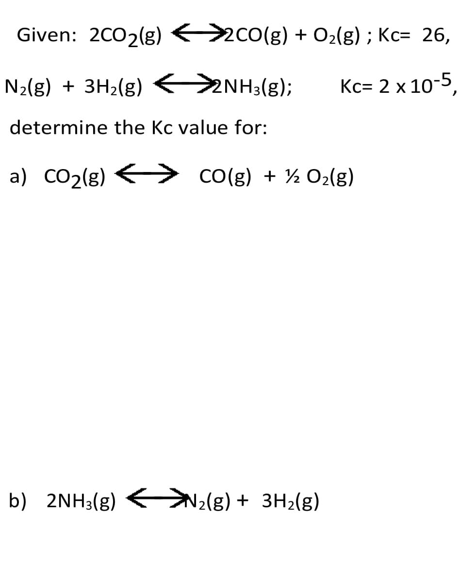 Given: 2CO2(g) <>co(g) + O2{g) ; Kc= 26,
N2(g) + 3H2(g) 2NH3(g);
Кс- 2 х 10-5,
determine the Kc value for:
a) CO2(g)
CO(g) + ½ 02(g)
b) 2NH3(g)
N2(g) + 3H2(g)
