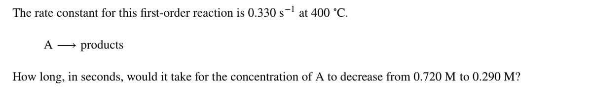 The rate constant for this first-order reaction is 0.330 s
at 400 °C.
A
products
How long, in seconds, would it take for the concentration of A to decrease from 0.720 M to 0.290 M?
