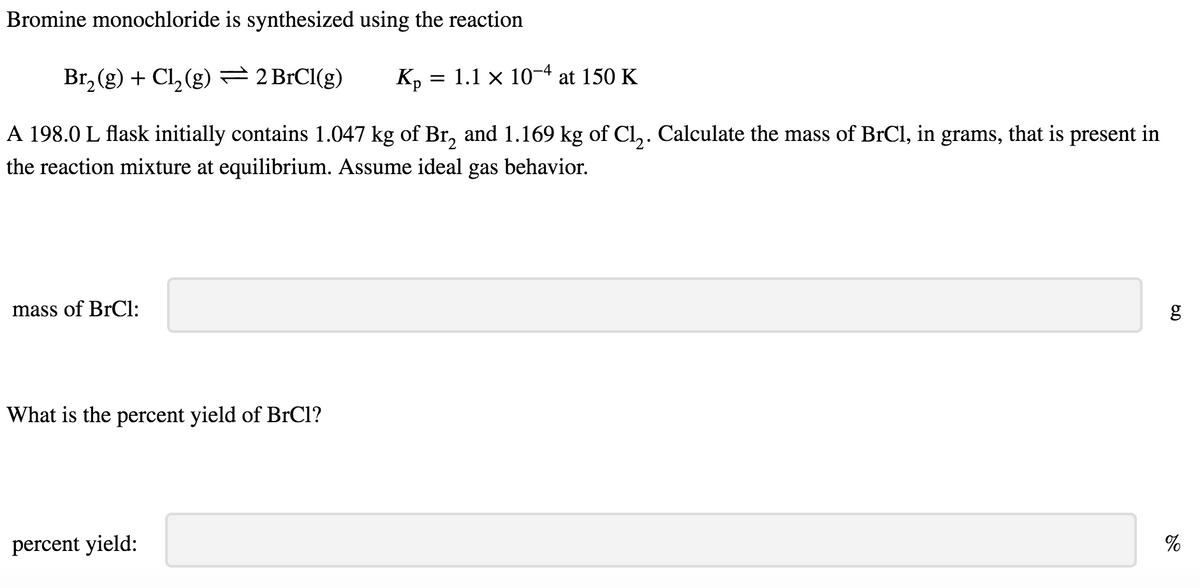 Bromine monochloride is synthesized using the reaction
Br₂(g) + Cl₂(g) = 2 BrCl(g)
A 198.0 L flask initially contains 1.047 kg of Br₂ and 1.169 kg of Cl₂. Calculate the mass of BrCl, in grams, that is present in
the reaction mixture at equilibrium. Assume ideal gas behavior.
mass of BrCl:
What is the percent yield of BrCl?
percent yield:
= 1.1 x 10-4 at 150 K
Kp =
6.0
g
%