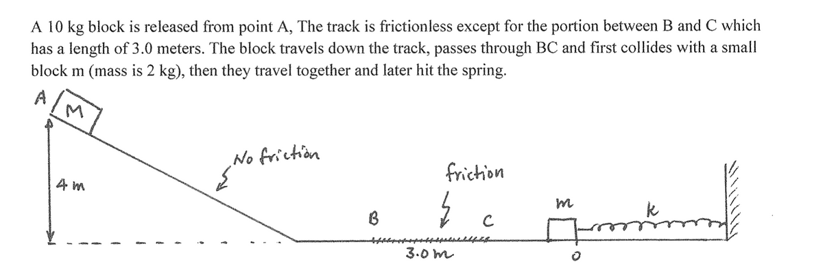 A 10 kg block is released from point A, The track is frictionless except for the portion between B and C which
has a length of 3.0 meters. The block travels down the track, passes through BC and first collides with a small
block m (mass is 2 kg), then they travel together and later hit the spring.
A
M
4 m
T
No friction
{No
B
friction
}
3.0m
с
Monthnum
m