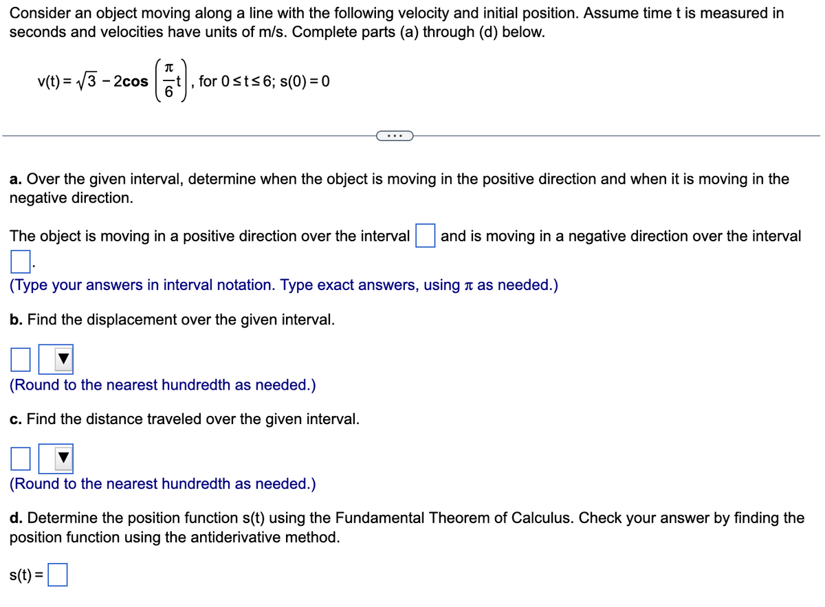 Consider an object moving along a line with the following velocity and initial position. Assume time t is measured in
seconds and velocities have units of m/s. Complete parts (a) through (d) below.
v(t) = √3-2cos
(1¹).
6
for 0 ≤t≤6; s(0) = 0
a. Over the given interval, determine when the object is moving in the positive direction and when it is moving in the
negative direction.
The object is moving in a positive direction over the interval and is moving in a negative direction over the interval
0.
(Type your answers in interval notation. Type exact answers, using à as needed.)
b. Find the displacement over the given interval.
(Round to the nearest hundredth as needed.)
c. Find the distance traveled over the given interval.
(Round to the nearest hundredth as needed.)
d. Determine the position function s(t) using the Fundamental Theorem of Calculus. Check your answer by finding the
position function using the antiderivative method.
s(t) =